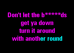 Don't let the hmmmds
get ya down

turn it around
with another round