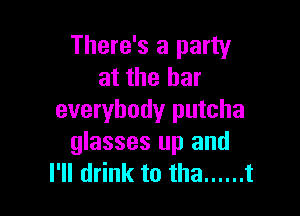 There's a party
at the bar

everybody putcha
glasses up and
I'll drink to tha ...... t