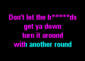 Don't let the hmmmds
get ya down

turn it around
with another round