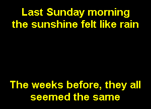 Last Sunday morning
the sunshine felt like rain

The weeks before, they all
seemed the same
