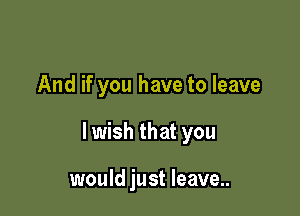 And if you have to leave

lwish that you

would just leave..