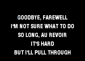GOODBYE, FAREWELL
I'M NOT SURE WHAT TO DO
SO LONG, AU REVOIR
ITSHARD

BUT I'LL PULL THROUGH l