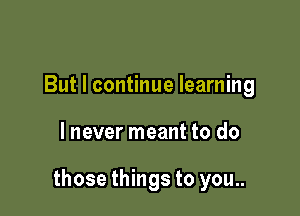 But I continue learning

lnever meant to do

those things to you..