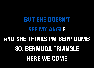 BUT SHE DOESN'T
SEE MY ANGLE
AND SHE THINKS I'M BEIH' DUMB
SO, BERMUDA TRIANGLE
HERE WE COME