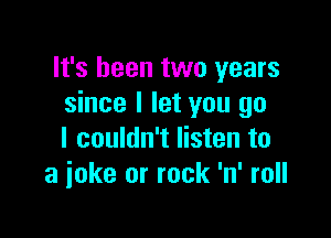 It's been two years
since I let you go

I couldn't listen to
a joke or rock 'n' roll