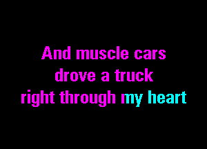 And muscle cars

drove a truck
right through my heart