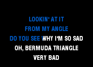 LOOKIH' AT IT
FROM MY ANGLE
DO YOU SEE WHY I'M SO SAD
0H, BERMUDA TRIANGLE
VERY BAD