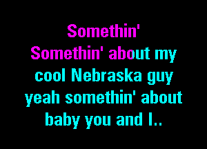 Somethin'
Somethin' about my

cool Nebraska guy
yeah somethin' about
baby you and l..