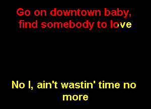 Go on downtown baby,
find somebody to love

No I, ain't wastin' time no
more
