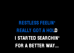RESTLESS FEELIH'

REALLY GOT A HOLD
I STARTED SEARCHIH'
FOR A BETTER WAY...