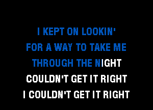 I KEPT 0N LOOKIN'
FOR A WAY TO TAKE ME
THROUGH THE NIGHT
COULDN'T GET IT RIGHT
I COULDN'T GET IT RIGHT