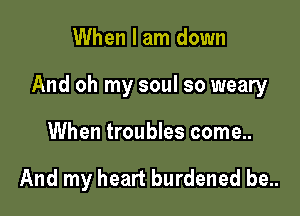 When I am down

And oh my soul so weary

When troubles come..

And my heart burdened be..