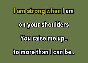 I am strong when I am

on your shoulders

You raise me up..

to more than I can be..