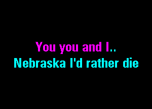 You you and l..

Nehraska I'd rather die