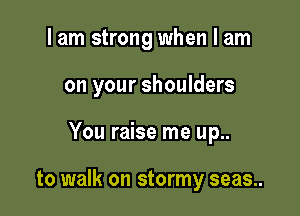 I am strong when I am

on your shoulders

You raise me up..

to walk on stormy seas..