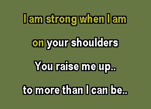 I am strong when I am

on your shoulders

You raise me up..

to more than I can be..