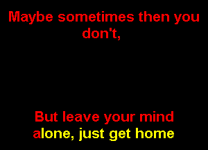 Maybe sometimes then you
don1,

But leave your mind
alone, just get home