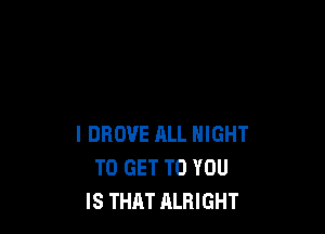 l DROVE ALL NIGHT
TO GET TO YOU
IS THAT ALRIGHT