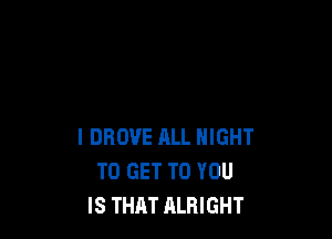 l DROVE ALL NIGHT
TO GET TO YOU
IS THAT ALRIGHT