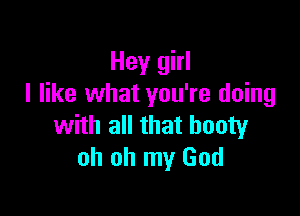 Hey girl
I like what you're doing

with all that booty
oh oh my God
