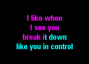 I like when
I see you

break it down
like you in control