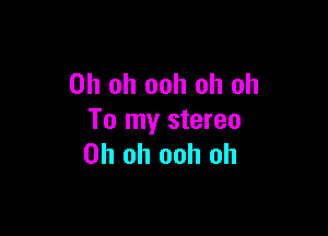 Oh oh ooh oh oh

To my stereo
Oh oh ooh oh