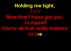Holding me tight,
I l l I
Now that I have got you
to myself

You're all that really matters
to me