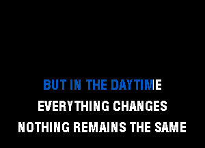BUT IN THE DAYTIME
EVERYTHING CHANGES
NOTHING REMAINS THE SAME