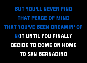 BUT YOU'LL NEVER FIND
THAT PEACE OF MIND
THAT YOU'VE BEEN DREAMIH' 0F
HOT UNTIL YOU FINALLY
DECIDE TO COME 0 HOME
T0 SAN BERHADIHO