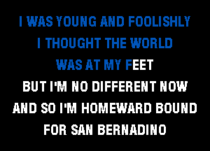I WAS YOUNG AND FOOLISHLY
I THOUGHT THE WORLD
WAS AT MY FEET
BUT I'M H0 DIFFERENT NOW
AND SO I'M HOMEWARD BOUND
FOR SAN BERHADIHO