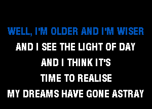 WELL, I'M OLDER AND I'M WISER
AND I SEE THE LIGHT 0F DAY
AND I THINK IT'S
TIME TO REALISE
MY DREAMS HAVE GONE ASTRAY