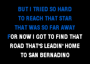 BUTI TRIED SO HARD
TO REACH THAT STAR
THAT WAS SO FAR AWAY
FOR HOW I GOT TO FIND THAT
ROAD THAT'S LEADIH' HOME
T0 SAN BERHADIHO