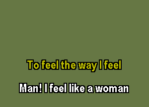 To feel the way I feel

Man! lfeel like a woman