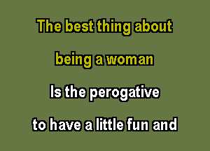 The best thing about

being a woman

Is the perogative

to have a little fun and