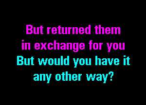 But returned them
in exchange for you

But would you have it
any other way?