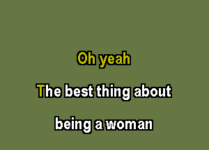Oh yeah

The best thing about

being a woman