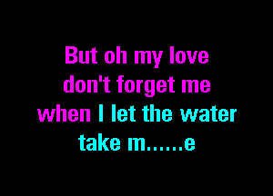 But oh my love
don't forget me

when I let the water
take m ...... e