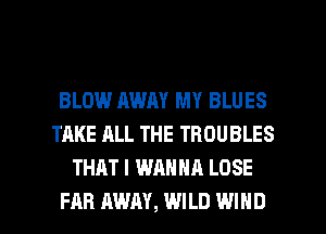 BLOW AWAY MY BLUES
TAKE ALL THE TROUBLES
THAT I WANNA LOSE

FAR AWAY, WILD WIND l