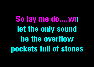 So lay me do....wn
let the only sound

he the overflow
pockets full of stones
