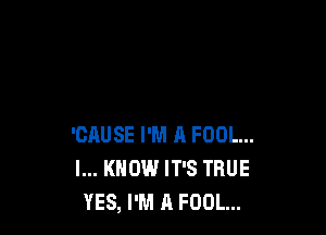 'CAUSE I'M A FOOL...
I... KNOW IT'S TRUE
YES, I'M A FOOL...