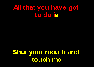 All that you have got
to do is

Shut your mouth and
touch me