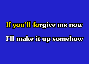 If you'll forgive me now

I'll make it up somehow