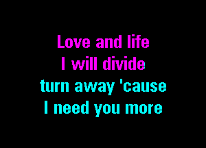 Love and life
I will divide

turn away 'cause
I need you more