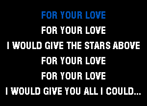 FOR YOUR LOVE
FOR YOUR LOVE
I WOULD GIVE THE STARS ABOVE
FOR YOUR LOVE
FOR YOUR LOVE
I WOULD GIVE YOU ALL I COULD...