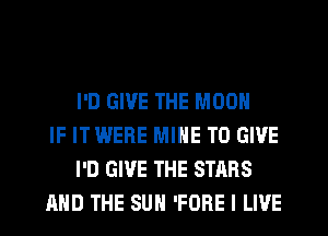 I'D GIVE THE MOON
IF ITWERE MINE TO GIVE
I'D GIVE THE STARS
AND THE SUN 'FORE I LIVE