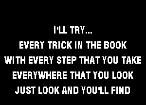 I'LL TRY...

EVERY TRICK IN THE BOOK
WITH EVERY STEP THAT YOU TAKE
EVERYWHERE THAT YOU LOOK
JUST LOOK AND YOU'LL FIND