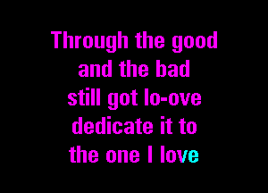 Through the good
and the had

still got Io-ove
dedicate it to
the one I love