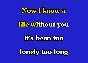 Now I know a
life without you

It's been too

lonely too long