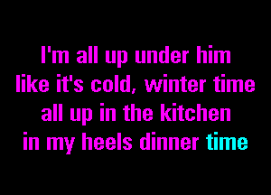 I'm all up under him
like it's cold, winter time
all up in the kitchen
in my heels dinner time