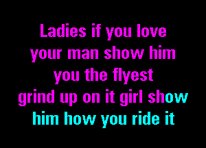 Ladies if you love
your man show him
you the flyest
grind up on it girl show
him how you ride it